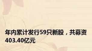 年内累计发行59只新股，共募资403.40亿元