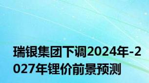 瑞银集团下调2024年-2027年锂价前景预测