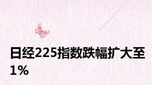 日经225指数跌幅扩大至1%