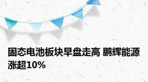 固态电池板块早盘走高 鹏辉能源涨超10%