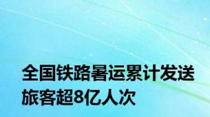 全国铁路暑运累计发送旅客超8亿人次