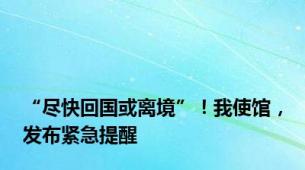 “尽快回国或离境”！我使馆，发布紧急提醒