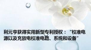 利元亨获得实用新型专利授权：“校准电源以及充放电校准电路、系统和设备”