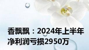 香飘飘：2024年上半年净利润亏损2950万