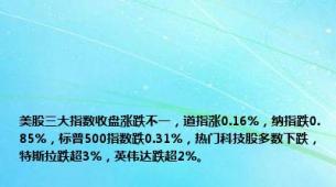 美股三大指数收盘涨跌不一，道指涨0.16%，纳指跌0.85%，标普500指数跌0.31%，热门科技股多数下跌，特斯拉跌超3%，英伟达跌超2%。