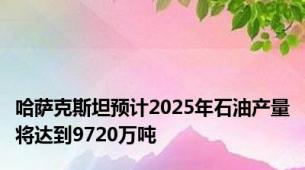 哈萨克斯坦预计2025年石油产量将达到9720万吨