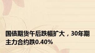 国债期货午后跌幅扩大，30年期主力合约跌0.40%