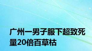 广州一男子服下超致死量20倍百草枯