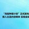 “淘宝种草计划”正式发布：全面接入主流内容媒体 实现全域种草