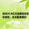 深圳20.8亿元挂牌宝安区一宗住宅用地，未设最高限价