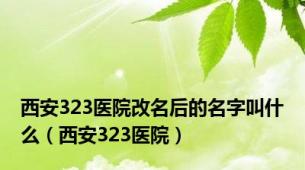 西安323医院改名后的名字叫什么（西安323医院）