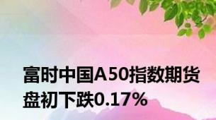 富时中国A50指数期货盘初下跌0.17%