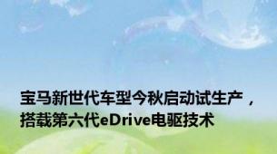 宝马新世代车型今秋启动试生产，搭载第六代eDrive电驱技术