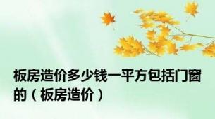 板房造价多少钱一平方包括门窗的（板房造价）