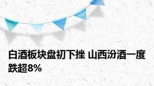 白酒板块盘初下挫 山西汾酒一度跌超8%