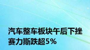 汽车整车板块午后下挫 赛力斯跌超5%