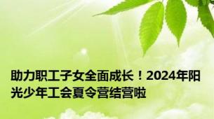 助力职工子女全面成长！2024年阳光少年工会夏令营结营啦