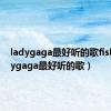 ladygaga最好听的歌fish（ladygaga最好听的歌）