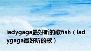 ladygaga最好听的歌fish（ladygaga最好听的歌）