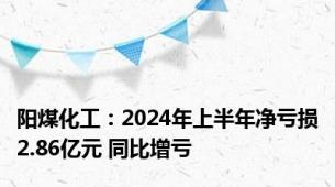 阳煤化工：2024年上半年净亏损2.86亿元 同比增亏