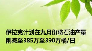 伊拉克计划在九月份将石油产量削减至385万至390万桶/日