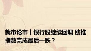 就市论市丨银行股继续回调 助推指数完成最后一跌？