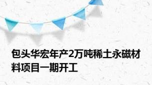 包头华宏年产2万吨稀土永磁材料项目一期开工