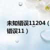 未知错误11204（未知错误11）