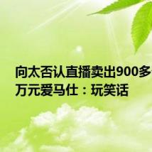 向太否认直播卖出900多个159万元爱马仕：玩笑话