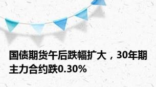 国债期货午后跌幅扩大，30年期主力合约跌0.30%