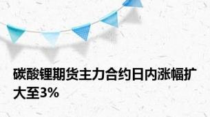 碳酸锂期货主力合约日内涨幅扩大至3%