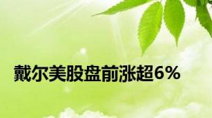 戴尔美股盘前涨超6%