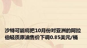 沙特可能将把10月份对亚洲的阿拉伯轻质原油售价下调0.85美元/桶