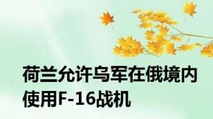 荷兰允许乌军在俄境内使用F-16战机