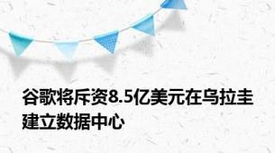 谷歌将斥资8.5亿美元在乌拉圭建立数据中心