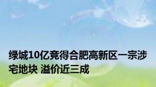 绿城10亿竞得合肥高新区一宗涉宅地块 溢价近三成