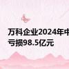 万科企业2024年中期净亏损98.5亿元