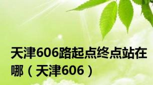 天津606路起点终点站在哪（天津606）