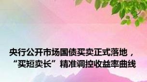 央行公开市场国债买卖正式落地，“买短卖长”精准调控收益率曲线