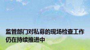 监管部门对私募的现场检查工作仍在持续推进中