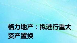 格力地产：拟进行重大资产置换