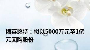 福莱蒽特：拟以5000万元至1亿元回购股份