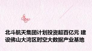 北斗航天集团计划投资超百亿元 建设佛山大湾区时空大数据产业基地