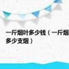 一斤烟叶多少钱（一斤烟叶能卷多少支烟）