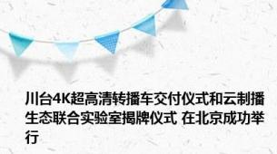 川台4K超高清转播车交付仪式和云制播生态联合实验室揭牌仪式 在北京成功举行