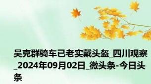 吴克群骑车已老实戴头盔_四川观察_2024年09月02日_微头条-今日头条