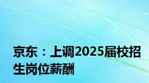 京东：上调2025届校招生岗位薪酬