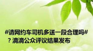 #请网约车司机多送一段合理吗# ？滴滴公众评议结果发布