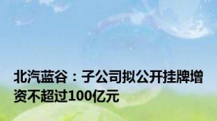 北汽蓝谷：子公司拟公开挂牌增资不超过100亿元