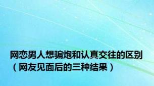 网恋男人想骗炮和认真交往的区别（网友见面后的三种结果）